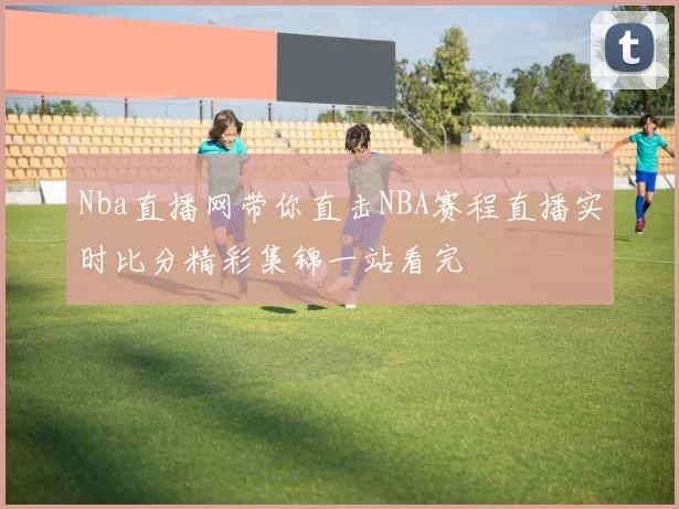 Nba直播网带你直击NBA赛程直播实时比分精彩集锦一站看完