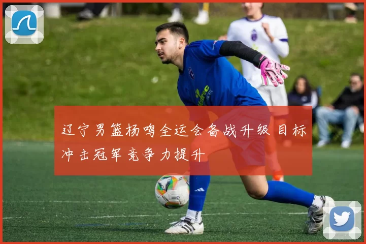 辽宁男篮杨鸣全运会备战升级 目标冲击冠军竞争力提升