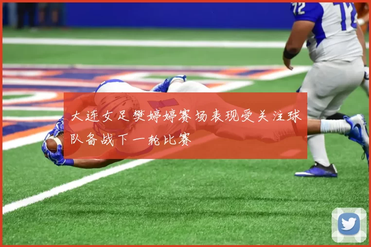 大连女足樊婷婷赛场表现受关注球队备战下一轮比赛