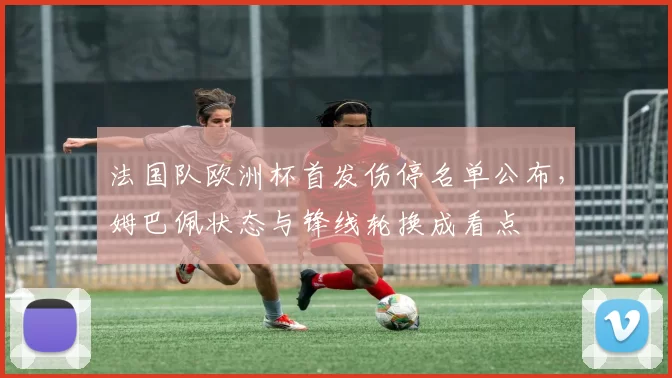 法国队欧洲杯首发伤停名单公布，姆巴佩状态与锋线轮换成看点