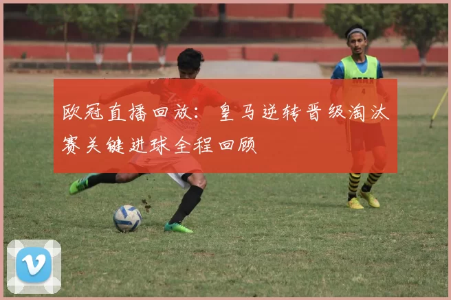 欧冠直播回放：皇马逆转晋级淘汰赛关键进球全程回顾