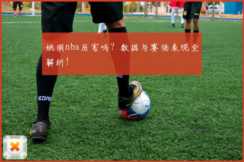 姚明nba厉害吗？数据与赛场表现全解析！