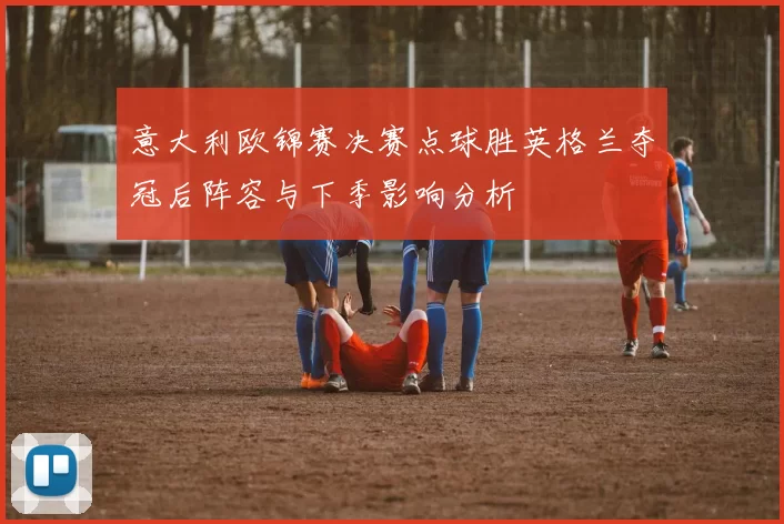 意大利欧锦赛决赛点球胜英格兰夺冠后阵容与下季影响分析