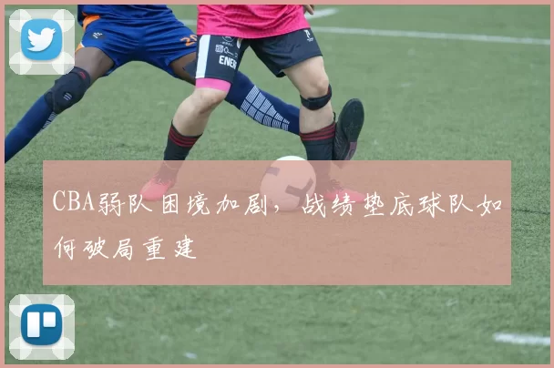 CBA弱队困境加剧，战绩垫底球队如何破局重建