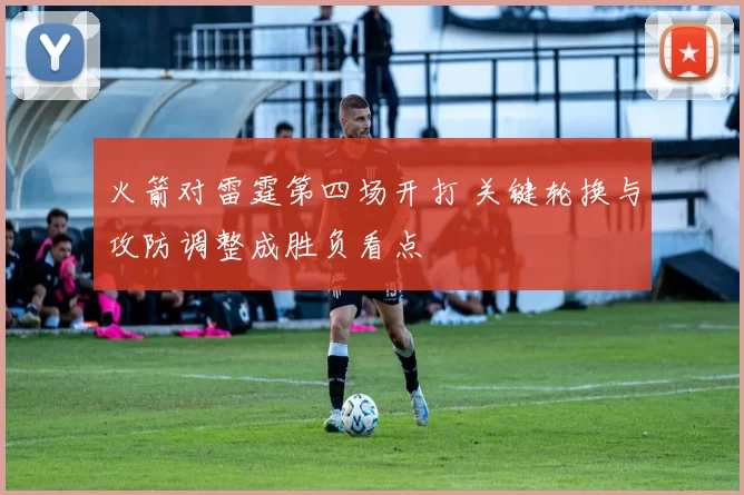 火箭对雷霆第四场开打 关键轮换与攻防调整成胜负看点