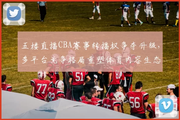 五楼直播CBA赛事转播权争夺升级，多平台竞争格局重塑体育内容生态