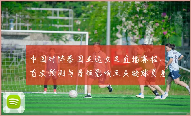 中国对阵泰国亚运女足直播赛程、首发预测与晋级影响及关键球员看点