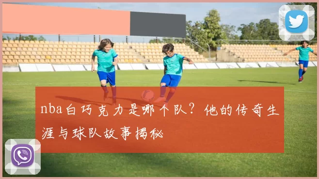 nba白巧克力是哪个队?他的传奇生涯与球队故事揭秘