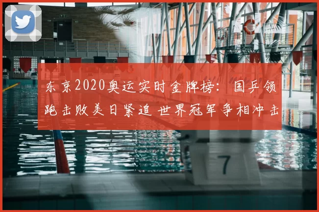 东京2020奥运实时金牌榜：国乒领跑击败美日紧追 世界冠军争相冲击