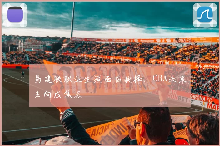 易建联职业生涯面临抉择，CBA未来去向成焦点