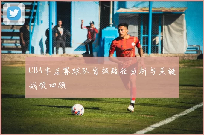 CBA季后赛球队晋级路径分析与关键战役回顾