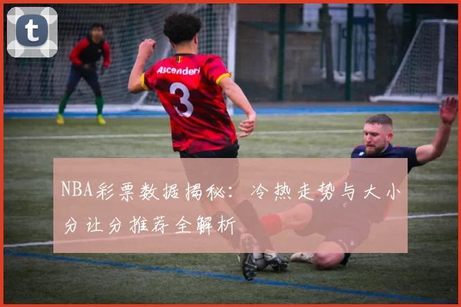 NBA彩票数据揭秘:冷热走势与大小分让分推荐全解析