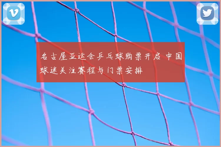 名古屋亚运会乒乓球购票开启 中国球迷关注赛程与门票安排