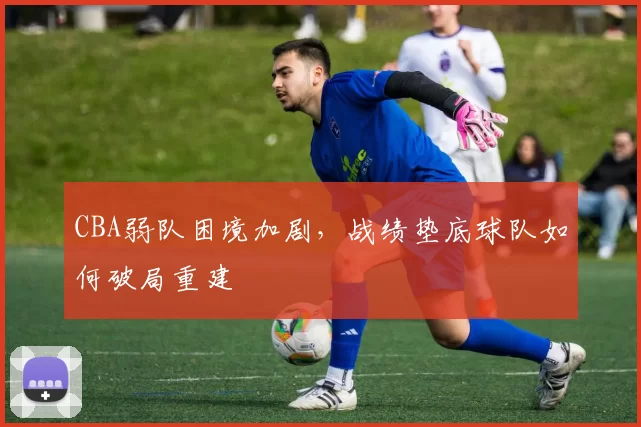 CBA弱队困境加剧，战绩垫底球队如何破局重建