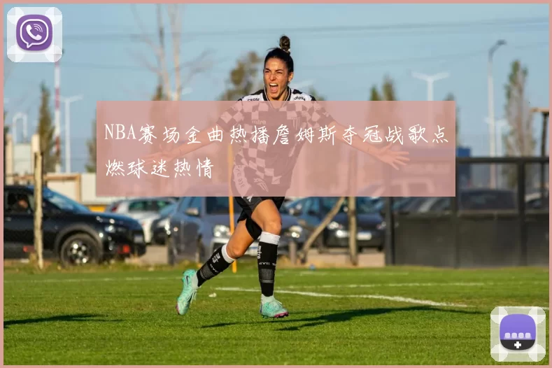 NBA赛场金曲热播詹姆斯夺冠战歌点燃球迷热情