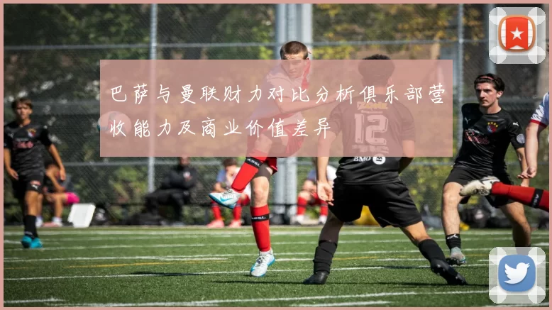 巴萨与曼联财力对比分析俱乐部营收能力及商业价值差异
