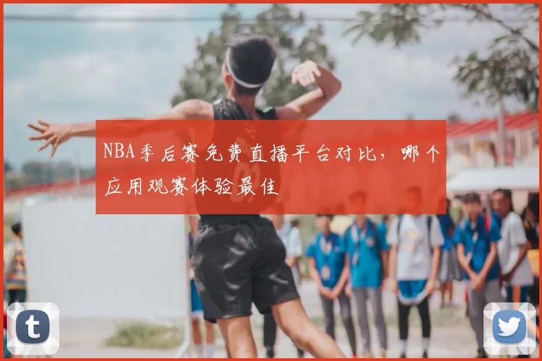 NBA季后赛免费直播平台对比，哪个应用观赛体验最佳