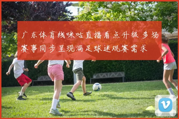 广东体育线咪咕直播看点升级 多场赛事同步呈现满足球迷观赛需求