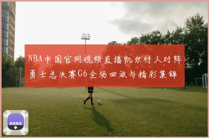 NBA中国官网视频直播凯尔特人对阵勇士总决赛G6全场回放与精彩集锦