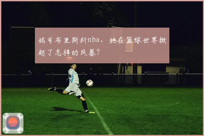 妮可布里斯科nba,她在篮球世界掀起了怎样的风暴?