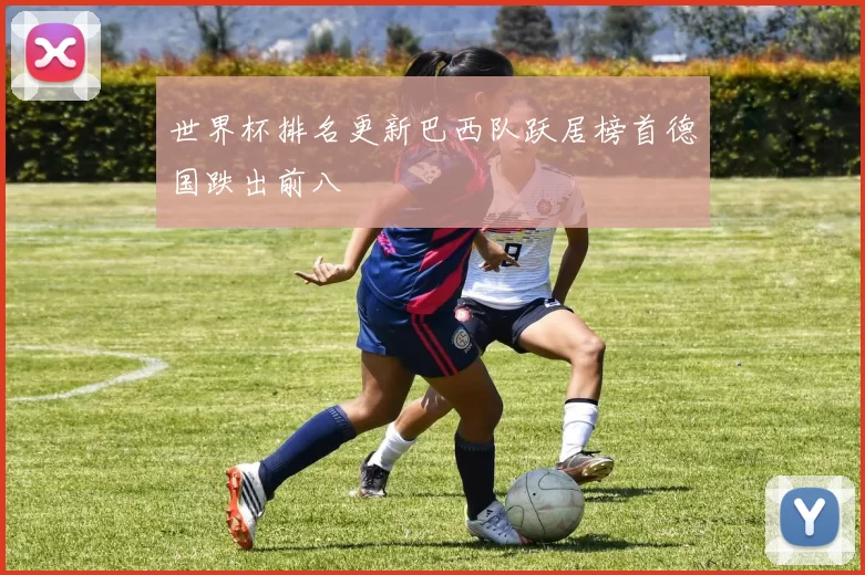 世界杯排名更新巴西队跃居榜首德国跌出前八