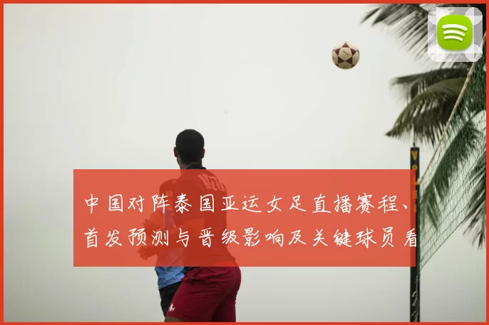 中国对阵泰国亚运女足直播赛程、首发预测与晋级影响及关键球员看点