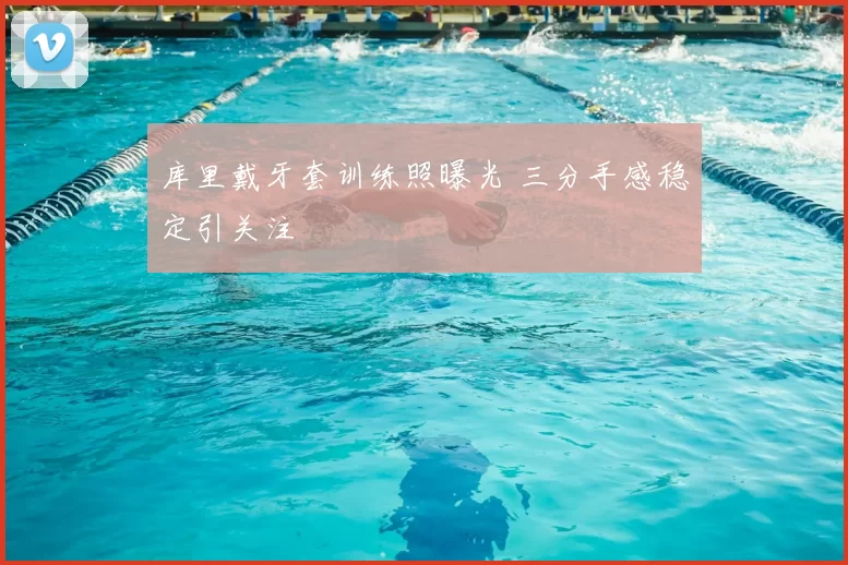 库里戴牙套训练照曝光 三分手感稳定引关注