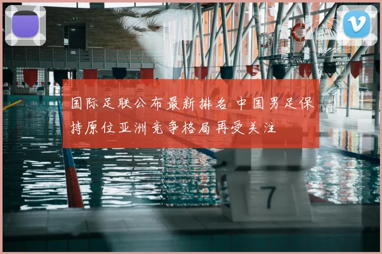 国际足联公布最新排名 中国男足保持原位亚洲竞争格局再受关注