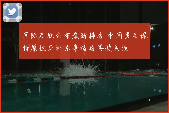 国际足联公布最新排名 中国男足保持原位亚洲竞争格局再受关注