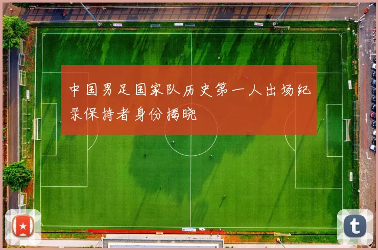 中国男足国家队历史第一人出场纪录保持者身份揭晓