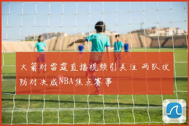 火箭对雷霆直播视频引关注 两队攻防对决成NBA焦点赛事