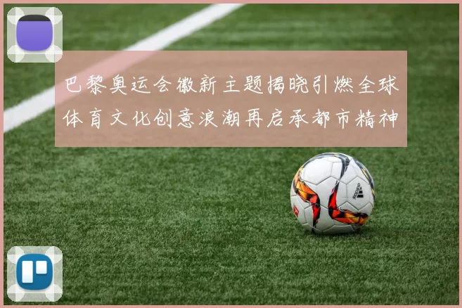 巴黎奥运会徽新主题揭晓引燃全球体育文化创意浪潮再启承都市精神