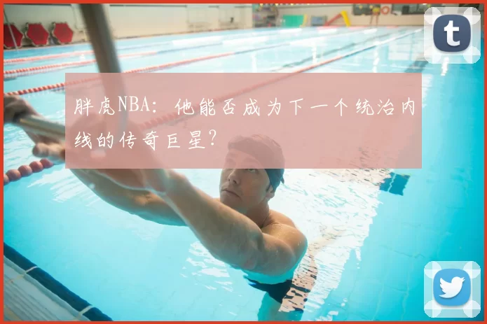 胖虎NBA：他能否成为下一个统治内线的传奇巨星？