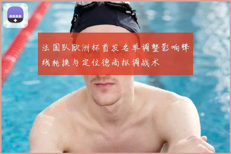 法国队欧洲杯首发名单调整影响锋线轮换与定位德尚拟调战术