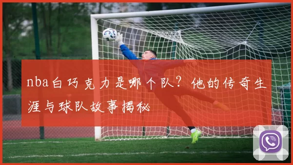nba白巧克力是哪个队?他的传奇生涯与球队故事揭秘