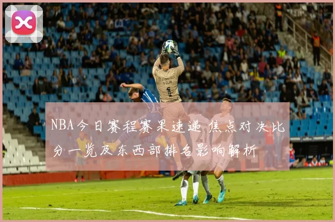 NBA今日赛程赛果速递 焦点对决比分一览及东西部排名影响解析