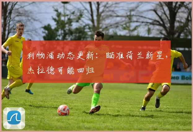 利物浦动态更新:瞄准荷兰新星,杰拉德可能回归