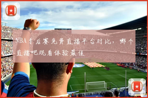 NBA季后赛免费直播平台对比，哪个直播吧观看体验最佳