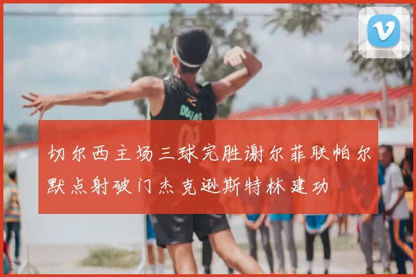 切尔西主场三球完胜谢尔菲联帕尔默点射破门杰克逊斯特林建功