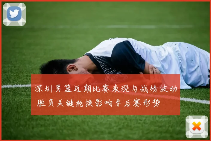 深圳男篮近期比赛表现与战绩波动 胜负关键轮换影响季后赛形势