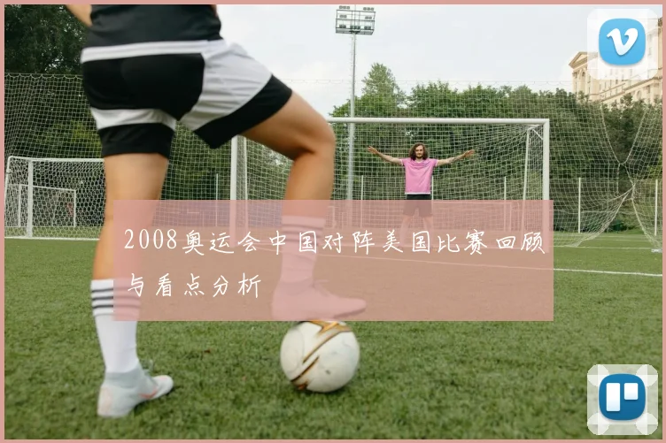 2008奥运会中国对阵美国比赛回顾与看点分析