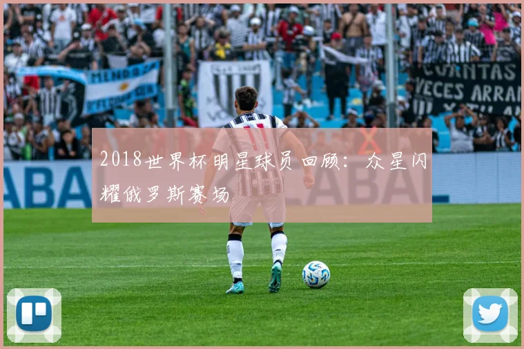 2018世界杯明星球员回顾：众星闪耀俄罗斯赛场
