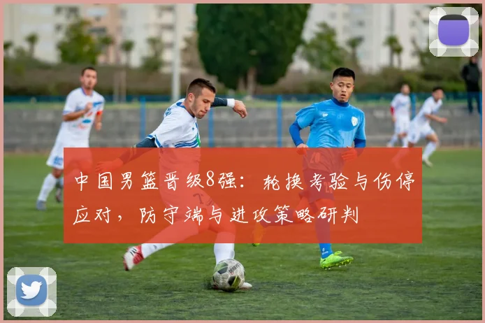 中国男篮晋级8强：轮换考验与伤停应对，防守端与进攻策略研判
