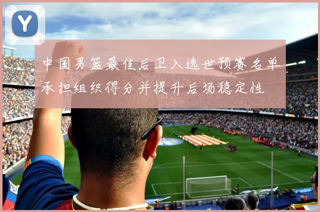 中国男篮最佳后卫入选世预赛名单承担组织得分并提升后场稳定性