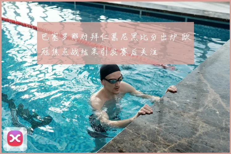 巴塞罗那对拜仁慕尼黑比分出炉 欧冠焦点战结果引发赛后关注
