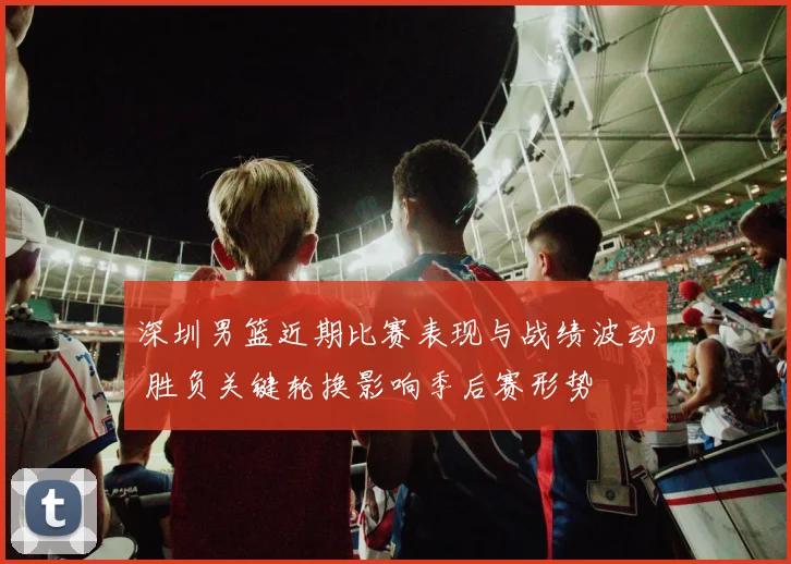 深圳男篮近期比赛表现与战绩波动 胜负关键轮换影响季后赛形势