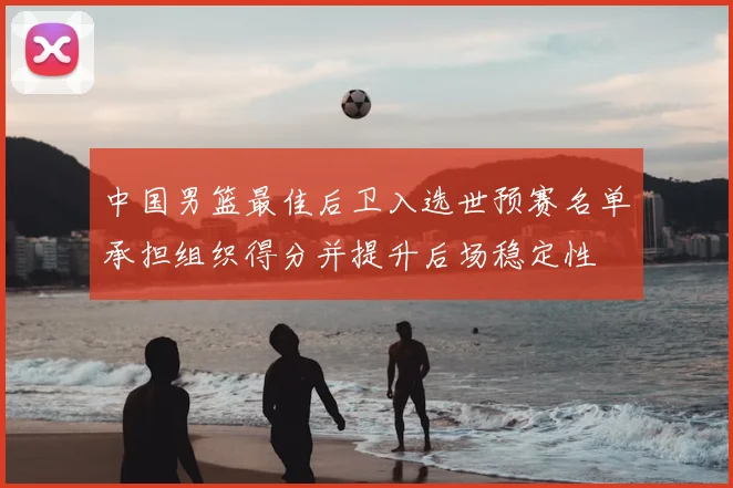 中国男篮最佳后卫入选世预赛名单承担组织得分并提升后场稳定性